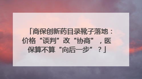商保创新药目录靴子落地：价格“谈判”改“协商”，医保算不算“向后一步”？